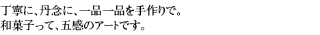 丁寧に丹念に一品一品を手作りで。和菓子って、五感のアートです。